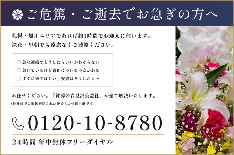 ご危篤・ご逝去でお急ぎの方へ。札幌・旭川エリアであれば約1時間でお迎えに伺います。深夜・早朝でも遠慮なくご連絡ください。24時間年中無休フリーダイヤル 0120-10-8780